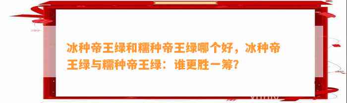 冰种帝王绿和糯种帝王绿哪个好，冰种帝王绿与糯种帝王绿：谁更胜一筹？