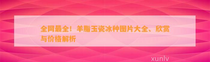 全网最全！羊脂玉瓷冰种图片大全、欣赏与价格解析