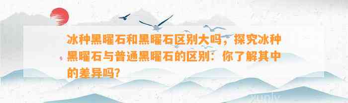 冰种黑曜石和黑曜石区别大吗，探究冰种黑曜石与普通黑曜石的区别：你熟悉其中的差异吗？