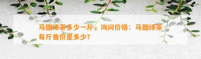 马图绿茶多少一斤，询问价格：马图绿茶每斤售价是多少？