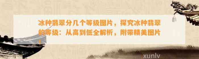 冰种翡翠分几个等级图片，探究冰种翡翠的等级：从高到低全解析，附带精美图片！