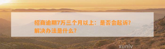 招商逾期7万三个月以上：是否会起诉？解决办法是什么？