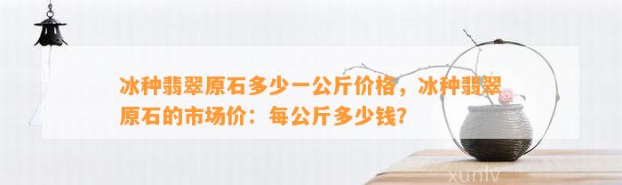 冰种翡翠原石多少一公斤价格，冰种翡翠原石的市场价：每公斤多少钱？