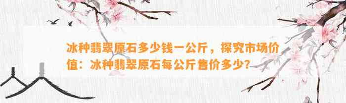 冰种翡翠原石多少钱一公斤，探究市场价值：冰种翡翠原石每公斤售价多少？