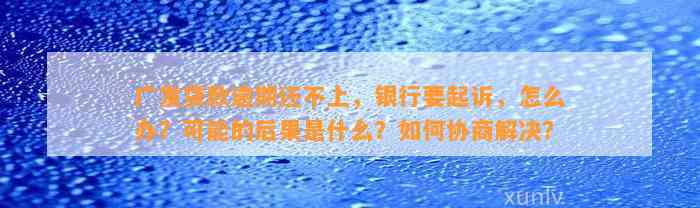 广发贷款逾期还不上，银行要起诉，怎么办？可能的后果是什么？如何协商解决？