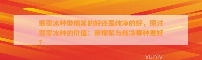 翡翠冰种带棉絮的好还是纯净的好，探讨翡翠冰种的价值：带棉絮与纯净哪种更好？