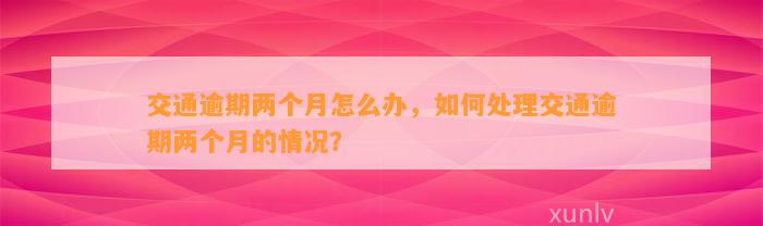 交通逾期两个月怎么办，如何处理交通逾期两个月的情况？