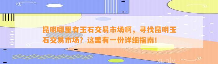 昆明哪里有玉石交易市场啊，寻找昆明玉石交易市场？这里有一份详细指南！