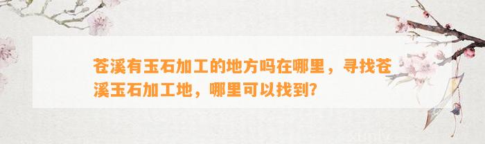 苍溪有玉石加工的地方吗在哪里，寻找苍溪玉石加工地，哪里可以找到？