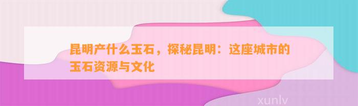 昆明产什么玉石，探秘昆明：这座城市的玉石资源与文化