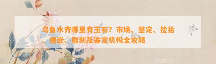 乌鲁木齐哪里有玉石？市场、鉴定、捡拾、镶嵌、雕刻及鉴定机构全攻略