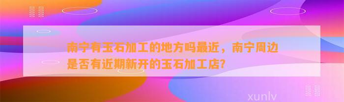 南宁有玉石加工的地方吗最近，南宁周边是不是有近期新开的玉石加工店？