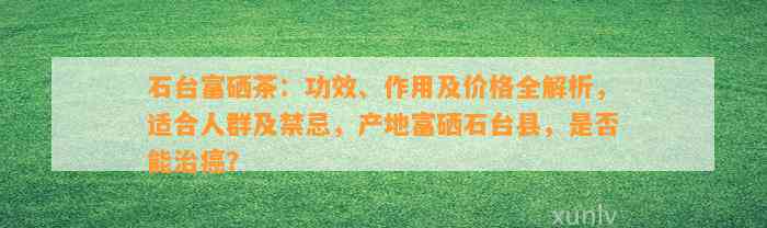 石台富硒茶：功效、作用及价格全解析，适合人群及禁忌，产地富硒石台县，是不是能治癌？