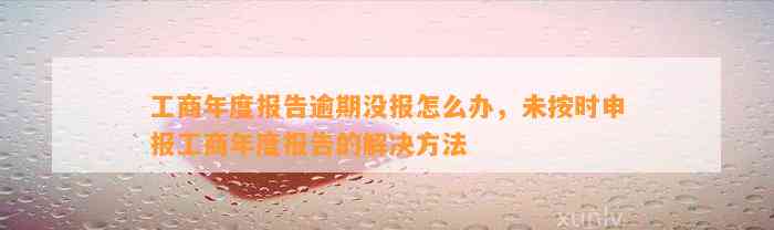 工商年度报告逾期没报怎么办，未按时申报工商年度报告的解决方法