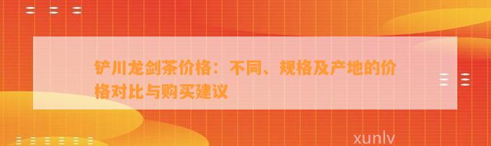 铲川龙剑茶价格：不同、规格及产地的价格对比与购买建议