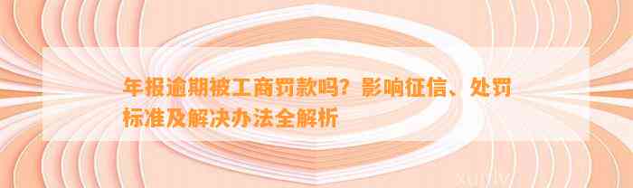 年报逾期被工商罚款吗？影响征信、处罚标准及解决办法全解析