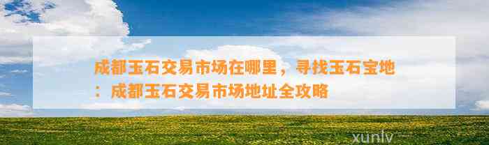 成都玉石交易市场在哪里，寻找玉石宝地：成都玉石交易市场地址全攻略