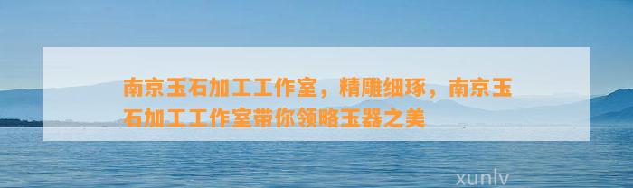 南京玉石加工工作室，精雕细琢，南京玉石加工工作室带你领略玉器之美