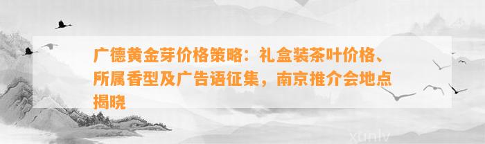 广德黄金芽价格策略：礼盒装茶叶价格、所属香型及广告语征集，南京推介会地点揭晓