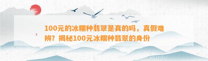 100元的冰糯种翡翠是真的吗，真假难辨？揭秘100元冰糯种翡翠的身份