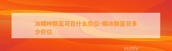 冰糯种飘蓝花在什么价位-糯冰飘蓝花多少价位