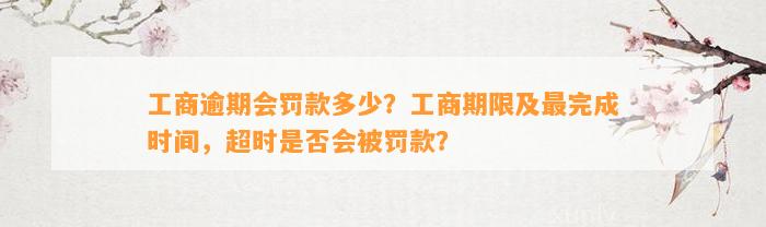 工商逾期会罚款多少？工商期限及最完成时间，超时是否会被罚款？