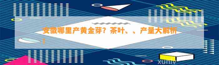 安徽哪里产黄金芽？茶叶、、产量大解析！