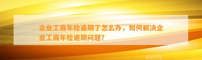 企业工商年检逾期了怎么办，如何解决企业工商年检逾期问题？