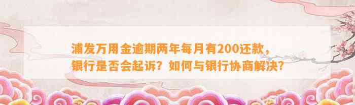 浦发万用金逾期两年每月有200还款，银行是否会起诉？如何与银行协商解决？