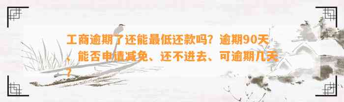 工商逾期了还能最低还款吗？逾期90天、能否申请减免、还不进去、可逾期几天？