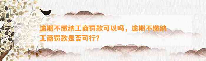 逾期不缴纳工商罚款可以吗，逾期不缴纳工商罚款是否可行？