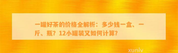 一罐好茶的价格全解析：多少钱一盒、一斤、瓶？12小罐装又怎样计算？