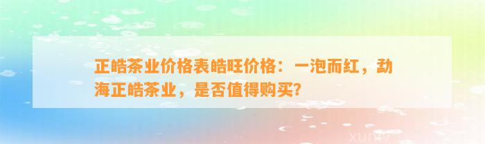 正皓茶业价格表皓旺价格：一泡而红，勐海正皓茶业，是不是值得购买？