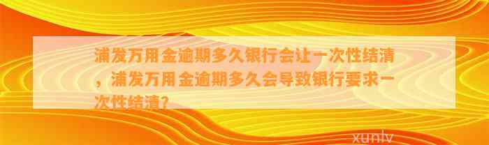 浦发万用金逾期多久银行会让一次性结清，浦发万用金逾期多久会导致银行要求一次性结清？