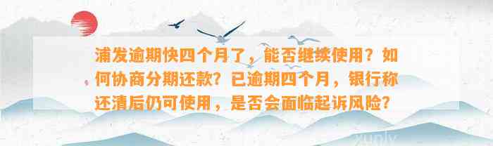 浦发逾期快四个月了，能否继续使用？如何协商分期还款？已逾期四个月，银行称还清后仍可使用，是否会面临起诉风险？