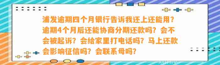 浦发逾期四个月银行告诉我还上还能用？逾期4个月后还能协商分期还款吗？会不会被起诉？会给家里打电话吗？马上还款会影响征信吗？会联系母吗？