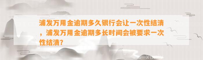 浦发万用金逾期多久银行会让一次性结清，浦发万用金逾期多长时间会被要求一次性结清？