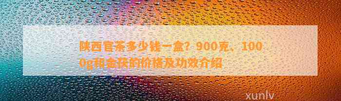 陕西官茶多少钱一盒？900克、1000g和金茯的价格及功效介绍