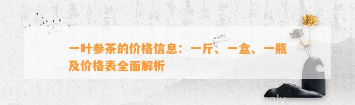 一叶参茶的价格信息：一斤、一盒、一瓶及价格表全面解析