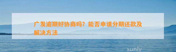 广发逾期好协商吗？能否申请分期还款及解决方法