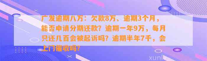 广发逾期八万：欠款8万、逾期3个月，能否申请分期还款？逾期一年9万，每月只还几百会被起诉吗？逾期半年7千，会上门催收吗？