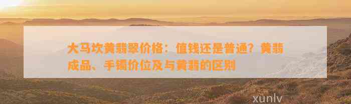 大马坎黄翡翠价格：值钱还是普通？黄翡成品、手镯价位及与黄翡的区别