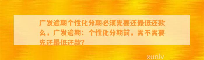 广发逾期个性化分期必须先要还最低还款么，广发逾期：个性化分期前，需不需要先还最低还款？