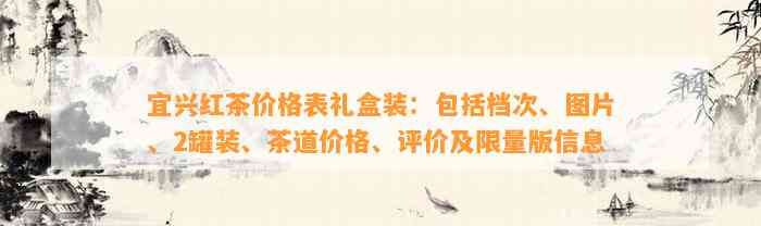 宜兴红茶价格表礼盒装：包括档次、图片、2罐装、茶道价格、评价及限量版信息