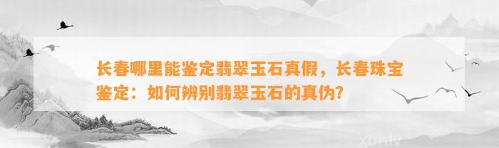 长春哪里能鉴定翡翠玉石真假，长春珠宝鉴定：怎样辨别翡翠玉石的真伪？