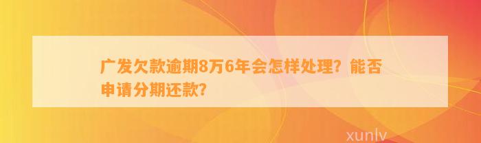 广发欠款逾期8万6年会怎样处理？能否申请分期还款？