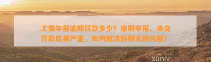 工商年报逾期罚款多少？逾期申报、未交罚款后果严重，如何解决超期未报问题？