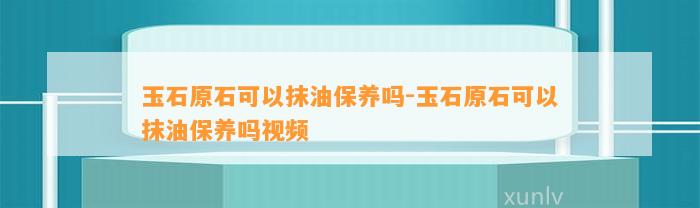 玉石原石可以抹油保养吗-玉石原石可以抹油保养吗视频