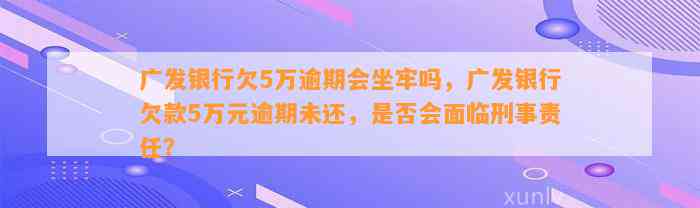 广发银行欠5万逾期会坐牢吗，广发银行欠款5万元逾期未还，是否会面临刑事责任？