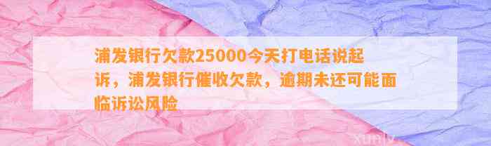 浦发银行欠款25000今天打电话说起诉，浦发银行催收欠款，逾期未还可能面临诉讼风险